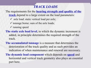 TRACK LOADS
The requirements for the bearing strength and quality of the
track depend to a large extent on the load parameters:
 axle load: static vertical load per axle;
 tonnage borne: sum of the axle loads;
 running speed
The static axle load level, to which the dynamic increment is
added, in principle determines the required strength of the
track.
The accumulated tonnage is a measure that determines the
deterioration of the track quality and as such provides an
indication of when maintenance and renewal are necessary.
The dynamic load component which depends on speed and
horizontal and vertical track geometry also plays an essential
part here.
 