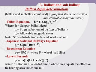 Ballast depth determination
(ballast and subballast combined) = f(applied stress, tie reaction,
and allowable subgrade stress)
–Talbot Equation, h = (16.8pa/pc)4/5
Where, h = Support ballast depth
pa= Stress at bottom of tie (top of ballast)
pc= Allowable subgrade stress
Note: Stress distribution independent of material
–Japanese National Railways Equation
pc= 50pa/(10+h1.25)
–Boussinesq Equation
pc= 6P/2h2 where P = wheel load (lbs)
–Love’s Formula
pc= pa{1-[1/(1+r2/h2)]3/2}
where r = Radius of a loaded circle whose area equals the effective
tie bearing area under one rail
3. Ballast and sub ballast
 