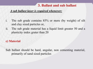 i. The sub grade contains 85% or more (by weight) of silt
and clay sized particles or,
ii. The sub grade material has a liquid limit greater 50 and a
plasticity index grater than 20
c) Material
Sub ballast should be hard, angular, non cementing material,
primarily of sand sized particles
A sub ballast layer is required whenever:
3. Ballast and sub ballast
 