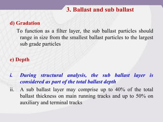 d) Gradation
To function as a filter layer, the sub ballast particles should
range in size from the smallest ballast particles to the largest
sub grade particles
e) Depth
i. During structural analysis, the sub ballast layer is
considered as part of the total ballast depth
ii. A sub ballast layer may comprise up to 40% of the total
ballast thickness on main running tracks and up to 50% on
auxiliary and terminal tracks
3. Ballast and sub ballast
 