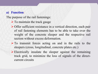 a) Function:
The purpose of the rail fastenings:
To maintain the track gauge
Offer sufficient resistance in a vertical direction, each pair
of rail fastening elements has to be able to take over the
weight of the concrete sleeper and the respective rail
section without excess deformation.
To transmit forces acting on and in the rails to the
sleepers (cross, longitudinal, concrete plates etc.)
Electrically insulate the sleeper against the remaining
track grid, to minimize the loss of signals of the direct-
current circuits
 