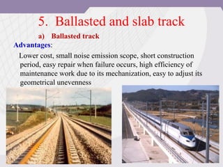 5. Ballasted and slab track
Advantages:
Lower cost, small noise emission scope, short construction
period, easy repair when failure occurs, high efficiency of
maintenance work due to its mechanization, easy to adjust its
geometrical unevenness
a) Ballasted track
 