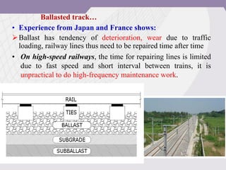 • Experience from Japan and France shows:
Ballast has tendency of deterioration, wear due to traffic
loading, railway lines thus need to be repaired time after time
• On high-speed railways, the time for repairing lines is limited
due to fast speed and short interval between trains, it is
unpractical to do high-frequency maintenance work.
Ballasted track…
 
