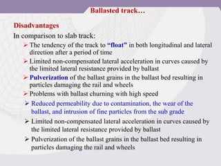In comparison to slab track:
 The tendency of the track to “float” in both longitudinal and lateral
direction after a period of time
 Limited non-compensated lateral acceleration in curves caused by
the limited lateral resistance provided by ballast
 Pulverization of the ballast grains in the ballast bed resulting in
particles damaging the rail and wheels
 Problems with ballast churning with high speed
 Reduced permeability due to contamination, the wear of the
ballast, and intrusion of fine particles from the sub grade
 Limited non-compensated lateral acceleration in curves caused by
the limited lateral resistance provided by ballast
 Pulverization of the ballast grains in the ballast bed resulting in
particles damaging the rail and wheels
Disadvantages
Ballasted track…
 