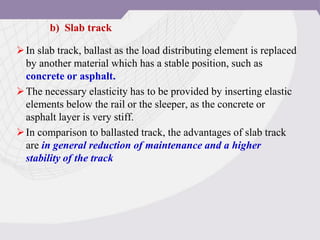 In slab track, ballast as the load distributing element is replaced
by another material which has a stable position, such as
concrete or asphalt.
The necessary elasticity has to be provided by inserting elastic
elements below the rail or the sleeper, as the concrete or
asphalt layer is very stiff.
In comparison to ballasted track, the advantages of slab track
are in general reduction of maintenance and a higher
stability of the track
b) Slab track
 