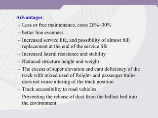 Advantages:
– Less or free maintenance, costs 20%~30%
– better line evenness
– Increased service life, and possibility of almost full
replacement at the end of the service life
– Increased lateral resistance and stability
– Reduced structure height and weight
– The excess of super elevation and cant deficiency of the
track with mixed used of freight- and passenger trains
does not cause altering of the track position
– Track accessibility to road vehicles
– Preventing the release of dust from the ballast bed into
the environment
 
