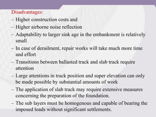 Disadvantages:
– Higher construction costs and
– Higher airborne noise reflection
– Adaptability to larger sink age in the embankment is relatively
small
– In case of derailment, repair works will take much more time
and effort
– Transitions between ballasted track and slab track require
attention
– Large attentions in track position and super elevation can only
be made possible by substantial amounts of work
– The application of slab track may require extensive measures
concerning the preparation of the foundation.
– The sub layers must be homogenous and capable of bearing the
imposed loads without significant settlements.
 