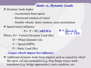 Static vs. Dynamic Loads
 Dynamic loads higher
– Acceleration from speed
– Downward rotation of wheel
– Smaller wheels, faster rotation, more acceleration
 Speed/wheel influence
– Pv= P + θP (AREMA)
Where, Pv= Vertical Dynamic Load (lbs)
D = Wheel diameter (in)
V = Speed (MPH)
P = Static Load (lbs)
–Larger wheels impose less influence
 Additional dynamic loads from impacts such as caused by wheel
flat spots, rail discontinuities (e.g. frog flange ways), track
transitions (e.g. bridge approaches), track condition, etc.
 