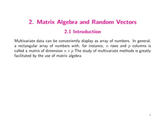 2. Matrix Algebra and Random Vectors
2.1 Introduction
Multivariate data can be conveniently display as array of numbers. In general,
a rectangular array of numbers with, for instance, n rows and p columns is
called a matrix of dimension n × p The study of multivariate methods is greatly
facilitated by the use of matrix algebra.
1
 