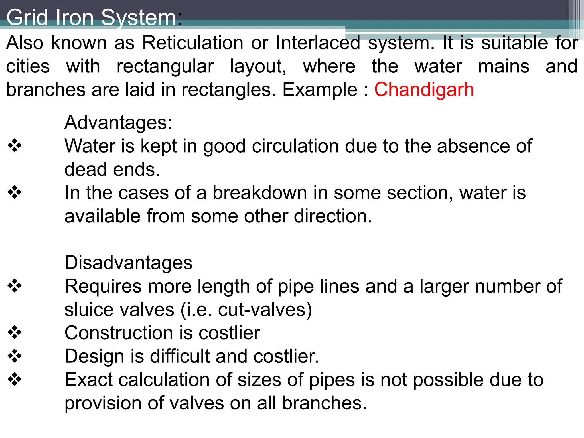 Grid Iron System:
Also known as Reticulation or Interlaced system. It is suitable for
cities with rectangular layout, where the water mains and
branches are laid in rectangles. Example : Chandigarh
Advantages:
 Water is kept in good circulation due to the absence of
dead ends.
 In the cases of a breakdown in some section, water is
available from some other direction.
Disadvantages
 Requires more length of pipe lines and a larger number of
sluice valves (i.e. cut-valves)
 Construction is costlier
 Design is difficult and costlier.
 Exact calculation of sizes of pipes is not possible due to
provision of valves on all branches.
 