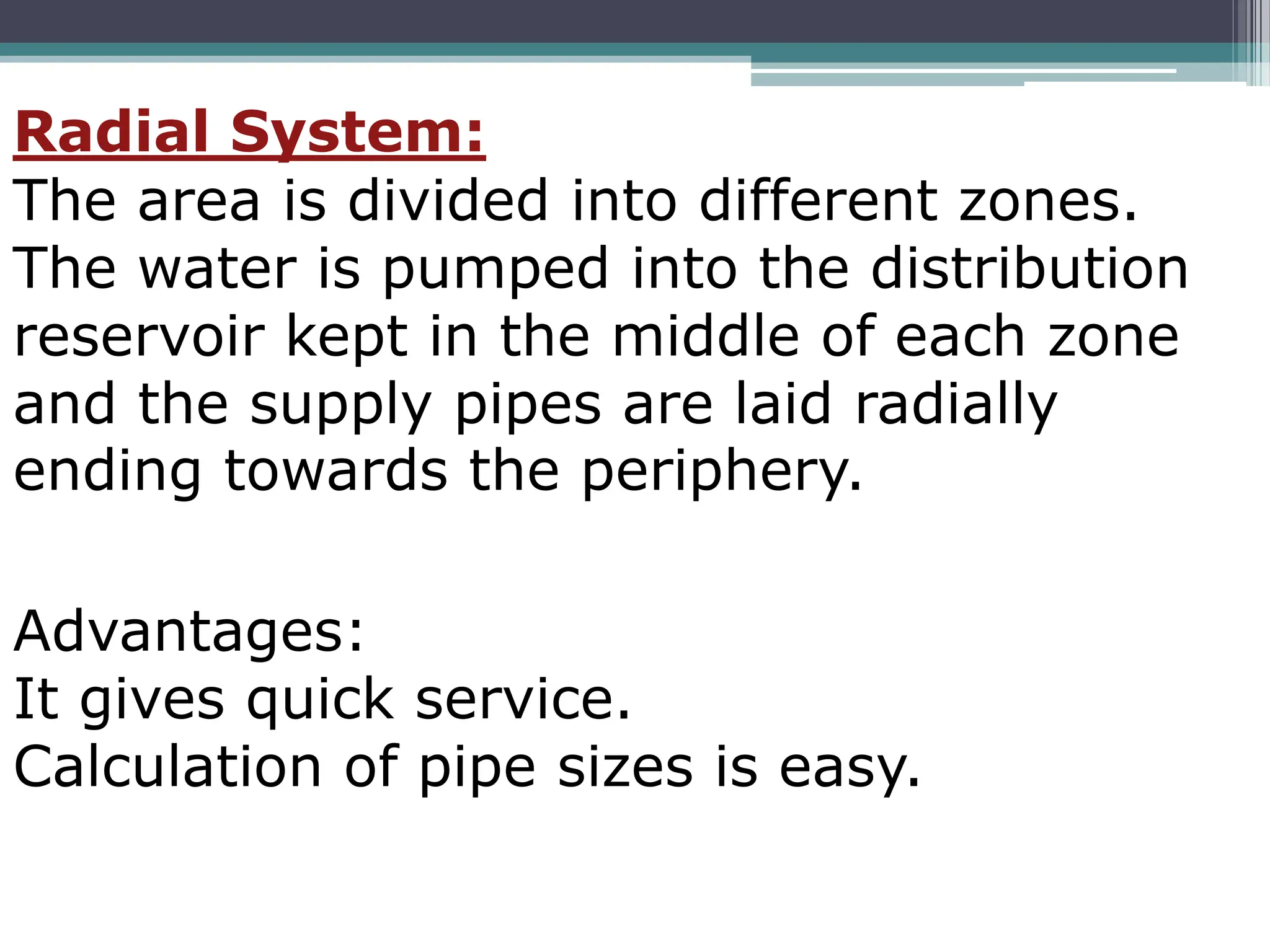 Radial System:
The area is divided into different zones.
The water is pumped into the distribution
reservoir kept in the middle of each zone
and the supply pipes are laid radially
ending towards the periphery.
Advantages:
It gives quick service.
Calculation of pipe sizes is easy.
 