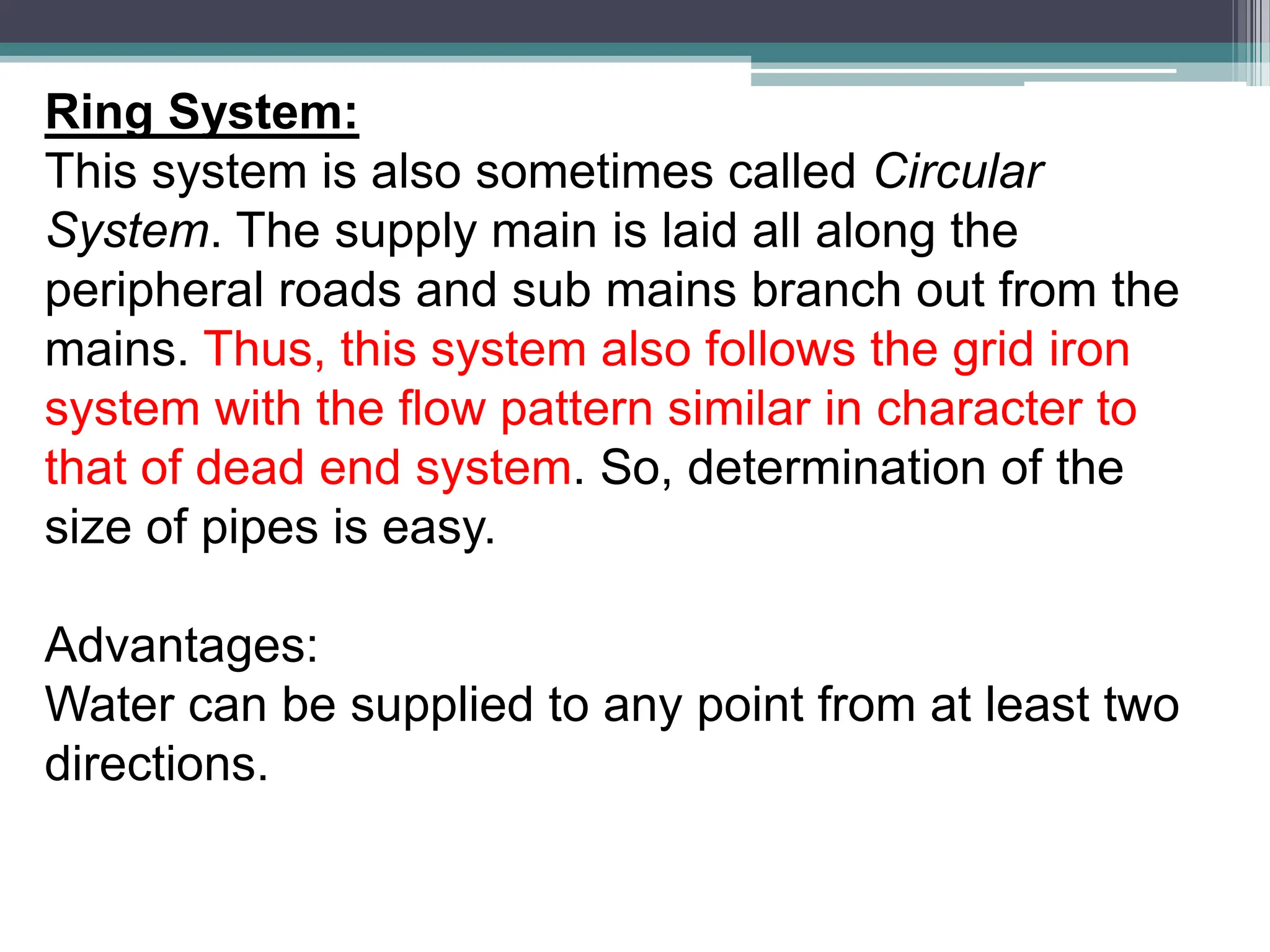 Ring System:
This system is also sometimes called Circular
System. The supply main is laid all along the
peripheral roads and sub mains branch out from the
mains. Thus, this system also follows the grid iron
system with the flow pattern similar in character to
that of dead end system. So, determination of the
size of pipes is easy.
Advantages:
Water can be supplied to any point from at least two
directions.
 