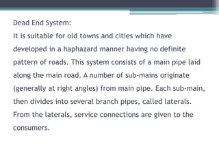 Dead End System:
It is suitable for old towns and cities which have
developed in a haphazard manner having no definite
pattern of roads. This system consists of a main pipe laid
along the main road. A number of sub-mains originate
(generally at right angles) from main pipe. Each sub-main,
then divides into several branch pipes, called laterals.
From the laterals, service connections are given to the
consumers.
 