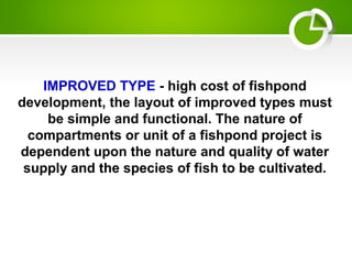 IMPROVED TYPE - high cost of fishpond
development, the layout of improved types must
be simple and functional. The nature of
compartments or unit of a fishpond project is
dependent upon the nature and quality of water
supply and the species of fish to be cultivated.
 