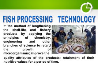 the method of lengthening
the shelf-life and fishery
products by applying the
principles of chemistry,
engineering and other
branches of science to retard
the growth of
microorganisms; improve the
quality attributes of the products; retainment of their
nutritive values for a period of time.
 
