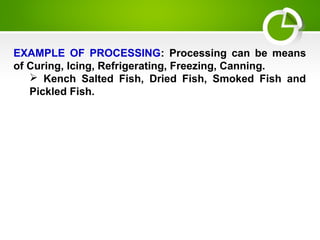 EXAMPLE OF PROCESSING: Processing can be means
of Curing, Icing, Refrigerating, Freezing, Canning.
 Kench Salted Fish, Dried Fish, Smoked Fish and
Pickled Fish.
 