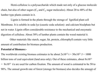 102
Hemi-cellulose is a polysaccharide which made not only of a glucose molecule
chain, but also of other sugars (C5 and C6 sugar molecules). About 20 to 40% of the
lumber type plants contain in it.
Lignin is formed in the plants through the storage of lignified plant cell
Membrane. It is soluble in soda lye (caustic soda solution) and calcium bisulphate but
not in water. Lignin offers considerable resistance to the mechanical and enzymatic
digestion of cellulose. About 30% of lumber plants contain the wood material it.
Other materials like starch, sugar, fat, protein, chlorophyll contain very little
amount of contribution for biomass production.
Potential of Biomass:-
The worldwide existing biomass estimates to be about 2x1012 t = 30x1021 J = 1000
billion tons of coal equivalent (land area only). Out of these estimates, about 8x1011
= 8x1011 t/a are used for carbon fixation. The amount of wood is estimated to be 50 to
90%. The annual growth rate of forest (storage for biomass) also decides the amount of
 