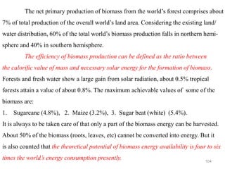 104
The net primary production of biomass from the world’s forest comprises about
7% of total production of the overall world’s land area. Considering the existing land/
water distribution, 60% of the total world’s biomass production falls in northern hemi-
sphere and 40% in southern hemisphere.
The efficiency of biomass production can be defined as the ratio between
the calorific value of mass and necessary solar energy for the formation of biomass.
Forests and fresh water show a large gain from solar radiation, about 0.5% tropical
forests attain a value of about 0.8%. The maximum achievable values of some of the
biomass are:
1. Sugarcane (4.8%), 2. Maize (3.2%), 3. Sugar beat (white) (5.4%).
It is always to be taken care of that only a part of the biomass energy can be harvested.
About 50% of the biomass (roots, leaves, etc) cannot be converted into energy. But it
is also counted that the theoretical potential of biomass energy availability is four to six
times the world’s energy consumption presently.
 