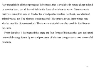 106
Raw materials in all these processes is biomass, that is available in nature either in land
or in water beds, but all is available in the form of residues or waste. Biomass waste
materials cannot be used as food or for wood production like rice husk, saw dust and
animal waste, etc. The biomass waste material (like straws, twigs, stem pieces may
also be used for bio-conversion). These waste materials are also used for fertilizer on
the earth.
From the table, it is observed that there are four forms of biomass that gets converted
into useful energy forms by several processes of biomass energy conversion into useful
products.
 