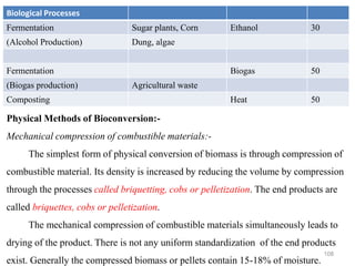 108
Biological Processes
Fermentation Sugar plants, Corn Ethanol 30
(Alcohol Production) Dung, algae
Fermentation Biogas 50
(Biogas production) Agricultural waste
Composting Heat 50
Physical Methods of Bioconversion:-
Mechanical compression of combustible materials:-
The simplest form of physical conversion of biomass is through compression of
combustible material. Its density is increased by reducing the volume by compression
through the processes called briquetting, cobs or pelletization. The end products are
called briquettes, cobs or pelletization.
The mechanical compression of combustible materials simultaneously leads to
drying of the product. There is not any uniform standardization of the end products
exist. Generally the compressed biomass or pellets contain 15-18% of moisture.
 