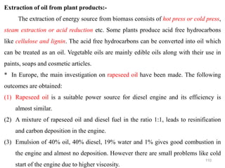 110
Extraction of oil from plant products:-
The extraction of energy source from biomass consists of hot press or cold press,
steam extraction or acid reduction etc. Some plants produce acid free hydrocarbons
like cellulose and lignin. The acid free hydrocarbons can be converted into oil which
can be treated as an oil. Vegetable oils are mainly edible oils along with their use in
paints, soaps and cosmetic articles.
* In Europe, the main investigation on rapeseed oil have been made. The following
outcomes are obtained:
(1) Rapeseed oil is a suitable power source for diesel engine and its efficiency is
almost similar.
(2) A mixture of rapeseed oil and diesel fuel in the ratio 1:1, leads to resinification
and carbon deposition in the engine.
(3) Emulsion of 40% oil, 40% diesel, 19% water and 1% gives good combustion in
the engine and almost no deposition. However there are small problems like cold
start of the engine due to higher viscosity.
 