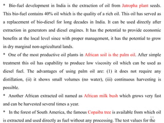 111
* Bio-fuel development in India is the extraction of oil from Jatropha plant seeds.
This bio-fuel contains 40% oil which is the quality of a rich oil. This oil has served as
a replacement of bio-diesel for long decades in India. It can be used directly after
extraction in generators and diesel engines. It has the potential to provide economic
benefits at the local level since with proper management, it has the potential to grow
in dry marginal non-agricultural lands.
* One of the most productive oil plants in African soil is the palm oil. After simple
treatment this oil has capability to produce low viscosity oil which can be used as
diesel fuel. The advantages of using palm oil are: (1) it does not require any
distillation, (ii) it shows small volumes (no water), (iii) continuous harvesting is
possible.
* Another African extracted oil named as African milk bush which grows very fast
and can be harvested several times a year.
* In the forest of South America, the famous Copaiba tree is available from which oil
is extracted and used directly as fuel without any processing. The test values for the
 