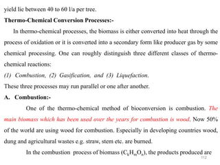 112
yield lie between 40 to 60 l/a per tree.
Thermo-Chemical Conversion Processes:-
In thermo-chemical processes, the biomass is either converted into heat through the
process of oxidation or it is converted into a secondary form like producer gas by some
chemical processing. One can roughly distinguish three different classes of thermo-
chemical reactions:
(1) Combustion, (2) Gasification, and (3) Liquefaction.
These three processes may run parallel or one after another.
A. Combustion:-
One of the thermo-chemical method of bioconversion is combustion. The
main biomass which has been used over the years for combustion is wood. Now 50%
of the world are using wood for combustion. Especially in developing countries wood,
dung and agricultural wastes e.g. straw, stem etc. are burned.
In the combustion process of biomass (CkHmOn), the products produced are
 
