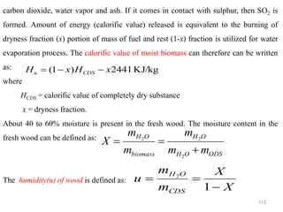 113
carbon dioxide, water vapor and ash. If it comes in contact with sulphur, then SO2 is
formed. Amount of energy (calorific value) released is equivalent to the burning of
dryness fraction (x) portion of mass of fuel and rest (1-x) fraction is utilized for water
evaporation process. The calorific value of moist biomass can therefore can be written
as:
where
HCDS = calorific value of completely dry substance
x = dryness fraction.
About 40 to 60% moisture is present in the fresh wood. The moisture content in the
fresh wood can be defined as:
The humidity(u) of wood is defined as:
KJ/kg
2441
)
1
( x
H
x
H CDS
u −
−
=
ODS
O
H
O
H
biomass
O
H
m
m
m
m
m
X
+
=
=
2
2
2
X
X
m
m
u
CDS
O
H
−
=
=
1
2
 