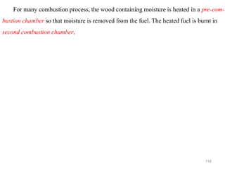 116
For many combustion process, the wood containing moisture is heated in a pre-com-
bustion chamber so that moisture is removed from the fuel. The heated fuel is burnt in
second combustion chamber.
 