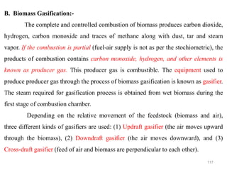 117
B. Biomass Gasification:-
The complete and controlled combustion of biomass produces carbon dioxide,
hydrogen, carbon monoxide and traces of methane along with dust, tar and steam
vapor. If the combustion is partial (fuel-air supply is not as per the stochiometric), the
products of combustion contains carbon monoxide, hydrogen, and other elements is
known as producer gas. This producer gas is combustible. The equipment used to
produce producer gas through the process of biomass gasification is known as gasifier.
The steam required for gasification process is obtained from wet biomass during the
first stage of combustion chamber.
Depending on the relative movement of the feedstock (biomass and air),
three different kinds of gasifiers are used: (1) Updraft gasifier (the air moves upward
through the biomass), (2) Downdraft gasifier (the air moves downward), and (3)
Cross-draft gasifier (feed of air and biomass are perpendicular to each other).
 