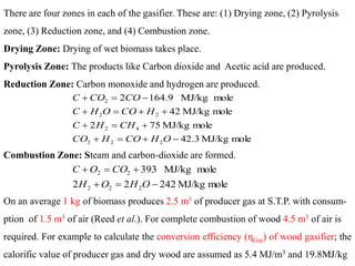 119
There are four zones in each of the gasifier. These are: (1) Drying zone, (2) Pyrolysis
zone, (3) Reduction zone, and (4) Combustion zone.
Drying Zone: Drying of wet biomass takes place.
Pyrolysis Zone: The products like Carbon dioxide and Acetic acid are produced.
Reduction Zone: Carbon monoxide and hydrogen are produced.
Combustion Zone: Steam and carbon-dioxide are formed.
mole
MJ/kg
242
2
2
mole
MJ/kg
393
2
2
2
2
2
−
=
+
+
=
+
O
H
O
H
CO
O
C
mole
MJ/kg
42.3
mole
MJ/kg
75
2
mole
MJ/kg
42
mole
MJ/kg
9
.
164
2
2
2
2
4
2
2
2
2
−
+
=
+
+
=
+
+
+
=
+
−
=
+
O
H
CO
H
CO
CH
H
C
H
CO
O
H
C
CO
CO
C
On an average 1 kg of biomass produces 2.5 m3 of producer gas at S.T.P. with consum-
ption of 1.5 m3 of air (Reed et al.). For complete combustion of wood 4.5 m3 of air is
required. For example to calculate the conversion efficiency (ηGas) of wood gasifier; the
calorific value of producer gas and dry wood are assumed as 5.4 MJ/m3 and 19.8MJ/kg
 
