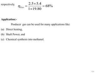 120
respectively.
Application:-
Producer gas can be used for many applications like:
(a) Direct heating,
(b) Shaft Power, and
(c) Chemical synthesis into methanol.
%
68
80
.
19
1
4
.
5
5
.
2
=


=
Gas

 