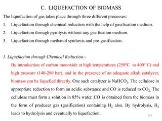121
C. LIQUEFACTION OF BIOMASS
The liquefaction of gas takes place through three different processes:
1. Liquefaction through chemical reduction with the help of gasification medium.
2. Liquefaction through pyrolysis without any gasification medium.
3. Liquefaction through methanol synthesis and pre-gasification.
1. Liquefaction through Chemical Reduction:-
By introduction of carbon monoxide at high temperatures (2500C to 4000 C) and
high pressure (140-280 bar), and in the presence of an adequate alkali catalyzer,
biomass can be liquefied directly. One such catalyzer is NaHCO3. The cellulose in
appropriate reduction to form an acidic substance and CO is reduced to CO2. The
cellulose must form a solution in 85% water. CO is obtained from the biomass in
the form of producer gas (gasification) containing H2 also. By hydrolysis, H2
leads to hydrolysis and eventually to liquefaction.
 