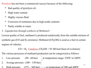 124
Pyrolysis has not been a commercial success because of the following:
* Bad quality of pyrolysis oil,
* High water content
* Highly viscous fluid
* Corrosion of containers due to high acidic contents
* Partly soluble in water.
3. Liquefaction through synthesis of Methanol:-
Lowest quality of fuel, methanol is produced catalytically from the suitable mixture of
synthetic gas (CO and H2 mixtures). Methanol (CH3OH) is used as a fuel in certain
engines of vehicles.
CO + H2 Catalysis CH3OH + 91 MJ/mol (heat of evolution)
The various processes of methanol production can be categorized as follows:
1. Low pressure (50 - 60 bar) at temperature range: 2300C to 2600C.
2. Average pressure (100 – 150 bar)
3. High pressure (275 – 360 bar) at temperature of 300 and 4000C
 