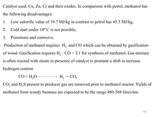 125
Catalyst used: Cu, Zn, Cr and their oxides. In comparison with petrol, methanol has
the following disadvantages:
1. Low calorific value of 19.7 MJ/kg in contrast to petrol has 45.5 MJ/kg,
2. Cold start under 100 C is not possible,
3. Poisonous and corrosive.
Production of methanol requires H2 and CO which can be obtained by gasification
of wood. Gasification requires H2 : CO = 2:1 for synthesis of methanol. Gas mixture
is often reacted with steam in presence of catalyst to promote a shift to increase
hydrogen content.
CO + H2O H2 + CO2
CO2 and H2S present in producer gas are removed prior to methanol reactor. Yields of
methanol from woody biomass are expected to be the range 480-568 litres/ton.
 