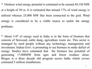 13
* Onshore wind energy potential is estimated to be around 49,130 MW
at a height of 50 m. It is estimated that around 17% of wind energy is
utilized whereas 25,000 MW Has been connected to the grid. Wind
energy is considered to be a viable source to tackle the energy
problems.
* About 1/4th of energy used in India is in the form of biomass that
consists of firewood, cattle dung, agriculture waste etc. This sector is
managed by rural people without any technology, management and
investment. Indian Govt. is promoting to use biomass to make deficit of
energy. Studies have estimated that the biomass has potential of
generating 17,000MW from agro and forest residues alone.
Biogas is a three decade old program across India which covers
estimated 5 million installations.
 