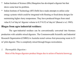 134
* Indian Institute of Science (IISc) Bangalore has developed a digester but that
shows some heat los problem.
* Indian Institute of Technology (IIT) Delhi have made attempts to utilize solar
energy systems which could be integrated with flouting or fixed dome designs for
maintaining higher slurry temperature. They have produced biogas from rated
value 0.3 m3/day/m3 digester volume to 0.37-0.52 m3/day/m3 (Bansal et al, 1985).
Biogas from agro industrial residues:
The agro-industrial residues can be conventionally converted into biomass
production with suitable mixed digesters. The Commonwealth Scientific and Industrial
Research Organization (CSIRO) in Australia tested various fruit processing waste in 23
m3 pilot digester. This is completely mixed through biogas recirculation.
1. Thermophilic Digestion:-
Most of the biogas digesters produce biogas due to action of bacteria known as
 