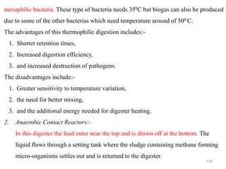 135
mesophilic bacteria. These type of bacteria needs 350C but biogas can also be produced
due to some of the other bacterias which need temperature around of 500 C.
The advantages of this thermophilic digestion includes:-
1. Shorter retention times,
2. Increased digestion efficiency,
3. and increased destruction of pathogens.
The disadvantages include:-
1. Greater sensitivity to temperature variation,
2. the need for better mixing,
3. and the additional energy needed for digester heating.
2. Anaerobic Contact Reactors:-
In this digester the feed enter near the top and is drawn off at the bottom. The
liquid flows through a setting tank where the sludge containing methane forming
micro-organisms settles out and is returned to the digester.
 