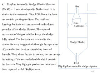 137
Sludge Blanket
Gas
Collector
Feed
Gas
Fig: Upflow anaerobic sludge digester
4. Up-flow Anaerobic Sludge Blanket Reactor
(UASB):- It was developed in Netherland. It is
similar to the anaerobic filter. USAB reactor does
not contain packing medium. The methane
forming bacteria are concentrated in the dense
granules of the sludge blanket. The upward
movement of the gas bubbles keeps the sludge
fully mixed. The bacteria are retained in the
reactor for very long periods through the operation
of gas collection devices resembling inverted
funnels. They allow the gas to escape, but encourage
the setting of the suspended solids which contain
the bacteria. Very high gas production rates have
been reported with USAB process.
 