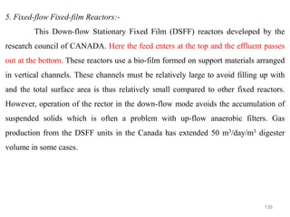 138
5. Fixed-flow Fixed-film Reactors:-
This Down-flow Stationary Fixed Film (DSFF) reactors developed by the
research council of CANADA. Here the feed enters at the top and the effluent passes
out at the bottom. These reactors use a bio-film formed on support materials arranged
in vertical channels. These channels must be relatively large to avoid filling up with
and the total surface area is thus relatively small compared to other fixed reactors.
However, operation of the rector in the down-flow mode avoids the accumulation of
suspended solids which is often a problem with up-flow anaerobic filters. Gas
production from the DSFF units in the Canada has extended 50 m3/day/m3 digester
volume in some cases.
 