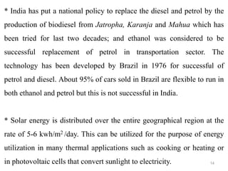 14
* India has put a national policy to replace the diesel and petrol by the
production of biodiesel from Jatropha, Karanja and Mahua which has
been tried for last two decades; and ethanol was considered to be
successful replacement of petrol in transportation sector. The
technology has been developed by Brazil in 1976 for successful of
petrol and diesel. About 95% of cars sold in Brazil are flexible to run in
both ethanol and petrol but this is not successful in India.
* Solar energy is distributed over the entire geographical region at the
rate of 5-6 kwh/m2 /day. This can be utilized for the purpose of energy
utilization in many thermal applications such as cooking or heating or
in photovoltaic cells that convert sunlight to electricity.
 