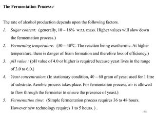 146
The Fermentation Process:-
The rate of alcohol production depends upon the following factors.
1. Sugar content: (generally, 10 – 18% w.r.t. mass. Higher values will slow down
the fermentation process.)
2. Fermenting temperature: (30 – 400C. The reaction being exothermic. At higher
temperature, there is danger of foam formation and therefore loss of efficiency.)
3. pH value : (pH value of 4.0 or higher is required because yeast lives in the range
of 3.0 to 6.0.)
4. Yeast concentration: (In stationary condition, 40 – 60 gram of yeast used for 1 litre
of substrate. Aerobic process takes place. For fermentation process, air is allowed
to flow through the fermenter to ensure the presence of yeast.)
5. Fermentation time: (Simple fermentation process requires 36 to 48 hours.
However new technology requires 1 to 5 hours. ) .
 