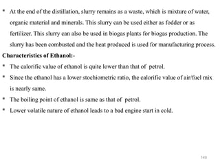 149
* At the end of the distillation, slurry remains as a waste, which is mixture of water,
organic material and minerals. This slurry can be used either as fodder or as
fertilizer. This slurry can also be used in biogas plants for biogas production. The
slurry has been combusted and the heat produced is used for manufacturing process.
Characteristics of Ethanol:-
* The calorific value of ethanol is quite lower than that of petrol.
* Since the ethanol has a lower stochiometric ratio, the calorific value of air/fuel mix
is nearly same.
* The boiling point of ethanol is same as that of petrol.
* Lower volatile nature of ethanol leads to a bad engine start in cold.
 