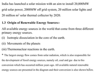 15
India has launched a solar mission with an aim to install 20,000MW
grid solar power, 2000MW off grid system, 20 million solar lights and
20 million m2 solar thermal collector by 2020.
1.3 Origin of Renewable Energy Sources:-
All available energy sources in the world that come from three different
primary energy sources.
(i) Isotropic dissociation in the core of the earth.
(ii) Movements of the planets
(iii) Thermonuclear reactions in the earth.
* The largest energy flow comes from solar radiation, which is also responsible for
the development of fossil energy sources, namely oil, coal and gas due to bio
conversion which has occurred million years ago. All available natural renewable
energy sources are presented in the diagram and their conversion is also shown below.
 