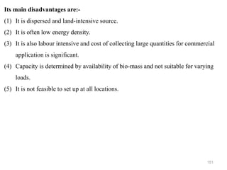 151
Its main disadvantages are:-
(1) It is dispersed and land-intensive source.
(2) It is often low energy density.
(3) It is also labour intensive and cost of collecting large quantities for commercial
application is significant.
(4) Capacity is determined by availability of bio-mass and not suitable for varying
loads.
(5) It is not feasible to set up at all locations.
 
