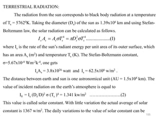 155
TERRESTRIAL RADIATION:
The radiation from the sun corresponds to black body radiation at a temperature
of Ts = 57620K. Taking the diameter (Ds) of the sun as 1.39x106 km and using Stefan-
Boltzmann law, the solar radiation can be calculated as follows.
where Is is the rate of the sun’s radiant energy per unit area of its outer surface, which
has an area As (m2) and temperature Ts (K). The Stefan-Boltzmann constant,
σ=5.67x10-8 Wm-2k-4, one gets
IsAs = 3.8x1026 watt and Is = 62.5x106 w/m2 .
The distance between earth and sun is one astronomical unit (AU = 1.5x108 km). The
value of incident radiation on the earth’s atmosphere is equal to
I0 = Is (Ds/D)2 σ (Ts )4 = 1.341 kw/m2 …………………(2)
This value is called solar constant. With little variation the actual average of solar
constant is 1367 w/m2. The daily variations to the value of solar constant can be
)
1
.........(
..........
4
2
4
s
s
s
s
s
s T
D
T
A
A
I 

 =
=
 