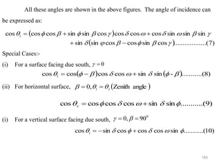 165
All these angles are shown in the above figures. The angle of incidence can
be expressed as:
Special Cases:-
(i) For a surface facing due south,
(ii) For horizontal surface,
(i) For a vertical surface facing due south,
( )
( ) )
7
........(
..........
cos
sin
cos
cos
sin
sin
sin
sin
sin
cos
cos
cos
cos
sin
sin
cos
cos
cos


















−
+
+
+
=
i
0
=

( ) ( ) )
8
.(
..........
-
sin
sin
cos
cos
cos
cos 






 +
−
=
i
( )
angle
Zenith
,
0 z
i 

 =
=
)
9
.(
..........
sin
sin
cos
cos
cos
cos 




 +
=
z
0
90
,
0 =
= 

)
10
.(
..........
sin
cos
cos
cos
sin
cos 




 +
−
=
i
 