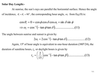 166
Solar Day Length:-
At sunrise, the sun’s rays are parallel the horizontal surface. Hence the angle
of incidence, , the corresponding hour angle, from Eq.(9) is:
The angle between sunrise and sunset is given by
Again, 150 of hour angle is equivalent to one-hour duration (3800/24), the
duration of sunshine hours, td or daylight hours is given by
0
90
=
= z
i 
 i

( ) )
11
....(
..........
..........
tan
tan
cos
sin
sin
cos
cos
cos
0
cos
1









−
=

+
=
=
−
i
i
i
( ) )
13
.(
..........
..........
tan
tan
cos
15
2 1


−






= −
d
t
( ) )
12
....(
..........
..........
tan
tan
cos
2
2 1


 −
= −
i
 