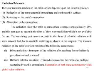 169
Radiation Balance:-
The solar radiation reaches on the earth surface depends upon the following factors:
(1) Reflection of the extra terrestrial atmosphere and on the earth’s surface
(2) Scattering on the earth’s atmosphere.
(3) Absorption in the atmosphere.
The reflection from the earth or atmosphere averages approximately 28%
and this part goes to space in the form of short-wave radiation which is not available
for use. The remaining part comes to earth in the form of celestial radiation with
some amount lost due to multiple scattering as shown in the diagram. The incident
radiation on the earth’s surface consists of the following components:
(i) Direct radiation:- Some part of the radiation after reaching the earth directly
gets absorbed and scattered.
(ii) Diffused celestial radiation: - This radiation reaches the earth after multiple
scattering by earth’s atmosphere. Summation of both these components yields
global solar radiation.
 