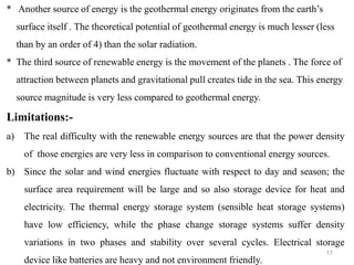 17
* Another source of energy is the geothermal energy originates from the earth’s
surface itself . The theoretical potential of geothermal energy is much lesser (less
than by an order of 4) than the solar radiation.
* The third source of renewable energy is the movement of the planets . The force of
attraction between planets and gravitational pull creates tide in the sea. This energy
source magnitude is very less compared to geothermal energy.
Limitations:-
a) The real difficulty with the renewable energy sources are that the power density
of those energies are very less in comparison to conventional energy sources.
b) Since the solar and wind energies fluctuate with respect to day and season; the
surface area requirement will be large and so also storage device for heat and
electricity. The thermal energy storage system (sensible heat storage systems)
have low efficiency, while the phase change storage systems suffer density
variations in two phases and stability over several cycles. Electrical storage
device like batteries are heavy and not environment friendly.
 